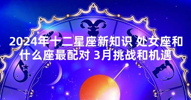 2024年十二星座新知识 处女座和什么座最配对 3月挑战和机遇